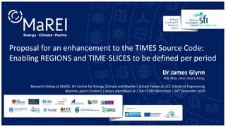 Proposal for an enhancement to the TIMES Source Code:
Enabling REGIONS and TIME-SLICES to be defined per period
Dr James Glynn
PhD, M.Sc., M.A. (Econ), B.Eng.
Research Fellow at MaREI, SFI Centre for Energy, Climate and Marine | School Fellow at UCC School of Engineering
@james_glynn (Twitter) | james.glynn@ucc.ie | IEA-ETSAP Workshop | 16th December 2020
 