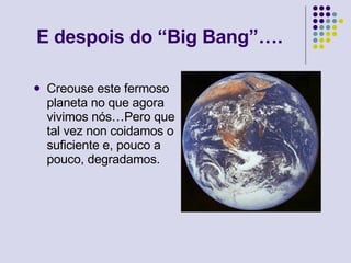 E despois do “Big Bang”…. Creouse este fermoso planeta no que agora vivimos nós…Pero que tal vez non coidamos o suficiente e, pouco a pouco, degradamos.  
