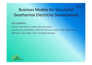 Business Models for Successful
Geothermal Electricity Development
Jim Lawless
Director: Ram Power, Lawless Geo-Consulting
Consultant to: World Bank, ADB, KfW, NZ Government, SKM, ORKA Energy
Affiliations: IGA, NZGA, WGC Committee Member
S2-1-1
 