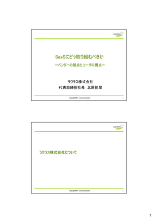 SaaSにどう取り組むべきか
    ーベンダーの視点とユーザの視点ー



         ラクラス株式会社
      代表取締役社長 北原佳郎

         Copyright2007 Lacras Corporation   1




ラクラス株式会社について




         Copyright2007 Lacras Corporation   2




                                                1