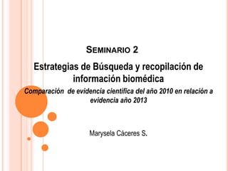 SEMINARIO 2
   Estrategias de Búsqueda y recopilación de
             información biomédica
Comparación de evidencia científica del año 2010 en relación a
                   evidencia año 2013



                     Marysela Cáceres S.
 
