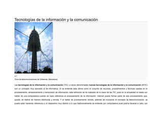 Tecnologías de la información y la comunicación.

Torre de telecomunicaciones de Collserola, (Barcelona).

Las tecnologías de la información y la comunicación (TIC), a veces denominadas nuevas tecnologías de la información y la comunicación (NTIC)
son un concepto muy asociado al de informática. Si se entiende esta última como el conjunto de recursos, procedimientos y técnicas usadas en el
procesamiento, almacenamiento y transmisión de información, esta definición se ha matizado de la mano de las TIC, pues en la actualidad no basta con
hablar de una computadora cuando se hace referencia al procesamiento de la información. Internet puede formar parte de ese procesamiento que,
quizás, se realice de manera distribuida y remota. Y al hablar de procesamiento remoto, además de incorporar el concepto de telecomunicación, se
puede estar haciendo referencia a un dispositivo muy distinto a lo que tradicionalmente se entiende por computadora pues podría llevarse a cabo, por

 