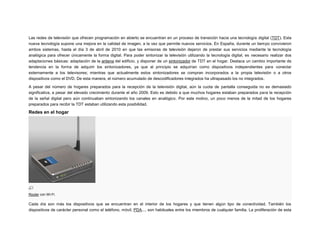 Las redes de televisión que ofrecen programación en abierto se encuentran en un proceso de transición hacia una tecnología digital (TDT). Esta
nueva tecnología supone una mejora en la calidad de imagen, a la vez que permite nuevos servicios. En España, durante un tiempo convivieron
ambos sistemas, hasta el día 3 de abril de 2010 en que las emisoras de televisión dejaron de prestar sus servicios mediante la tecnología
analógica para ofrecer únicamente la forma digital. Para poder sintonizar la televisión utilizando la tecnología digital, es necesario realizar dos
adaptaciones básicas: adaptación de la antena del edificio, y disponer de un sintonizador de TDT en el hogar. Destaca un cambio importante de
tendencia en la forma de adquirir los sintonizadores, ya que al principio se adquirían como dispositivos independientes para conectar
externamente a los televisores; mientras que actualmente estos sintonizadores se compran incorporados a la propia televisión o a otros
dispositivos como el DVD. De esta manera, el número acumulado de descodificadores integrados ha ultrapasado los no integrados.
A pesar del número de hogares preparados para la recepción de la televisión digital, aún la cuota de pantalla conseguida no es demasiado
significativa, a pesar del elevado crecimiento durante el año 2009. Esto es debido a que muchos hogares estaban preparados para la recepción
de la señal digital pero aún continuaban sintonizando los canales en analógico. Por este motivo, un poco menos de la mitad de los hogares
preparados para recibir la TDT estaban utilizando esta posibilidad.

Redes en el hogar

Router con Wi-Fi.

Cada día son más los dispositivos que se encuentran en el interior de los hogares y que tienen algún tipo de conectividad. También los
dispositivos de carácter personal como el teléfono, móvil, PDA..., son habituales entre los miembros de cualquier familia. La proliferación de esta

 