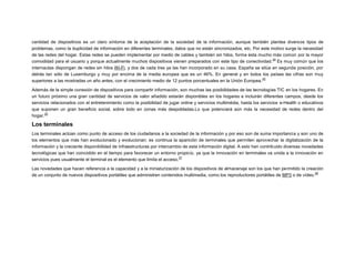 cantidad de dispositivos es un claro síntoma de la aceptación de la sociedad de la información, aunque también plantea diversos tipos de
problemas, como la duplicidad de información en diferentes terminales, datos que no están sincronizados, etc. Por este motivo surge la necesidad
de las redes del hogar. Estas redes se pueden implementar por medio de cables y también sin hilos, forma ésta mucho más común por la mayor
24
comodidad para el usuario y porque actualmente muchos dispositivos vienen preparados con este tipo de conectividad. Es muy común que los
internautas dispongan de redes sin hilos Wi-Fi, y dos de cada tres ya las han incorporado en su casa. España se sitúa en segunda posición, por
detrás tan sólo de Luxemburgo y muy por encima de la media europea que es un 46%. En general y en todos los países las cifras son muy
25
superiores a las mostradas un año antes, con el crecimiento medio de 12 puntos porcentuales en la Unión Europea.
Además de la simple conexión de dispositivos para compartir información, son muchas las posibilidades de las tecnologías TIC en los hogares. En
un futuro próximo una gran cantidad de servicios de valor añadido estarán disponibles en los hogares e incluirán diferentes campos, desde los
servicios relacionados con el entretenimiento como la posibilidad de jugar online y servicios multimédia, hasta los servicios e-Health o educativos
que suponen un gran beneficio social, sobre todo en zonas más despobladas.Lo que potenciará aún más la necesidad de redes dentro del
26
hogar.

Los terminales
Los terminales actúan como punto de acceso de los ciudadanos a la sociedad de la información y por eso son de suma importancia y son uno de
los elementos que más han evolucionado y evolucionan: es continua la aparición de terminales que permiten aprovechar la digitalización de la
información y la creciente disponibilidad de infraestructuras por intercambio de esta información digital. A esto han contribuido diversas novedades
tecnológicas que han coincidido en el tiempo para favorecer un entorno propicio, ya que la innovación en terminales va unida a la innovación en
27
servicios pues usualmente el terminal es el elemento que limita el acceso.
Las novedades que hacen referencia a la capacidad y a la miniaturización de los dispositivos de almacenaje son los que han permitido la creación
28
de un conjunto de nuevos dispositivos portátiles que administren contenidos multimedia, como los reproductores portátiles de MP3 o de vídeo.

 