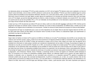 32

Los televisores planos con tecnología TFT/LCD ya están presentes en el 29 % de los hogares. El televisor actúa como catalizador a la hora de
33
adquirir nuevos terminales, como el vídeo o el DVD, yéndose en camino de las «tres pantallas», término que indica la realidad según la cual los
usuarios utilizan las pantallas de tres dispositivos diferentes: televisión, PC y móvil para visionar vídeos, ya sean de naturaleza DVD, online o TV.
Este hecho marca la evolución del hogar digital; ya están algunos los dispositivos en el mercado que permiten transmitir vídeo entre terminales,
como el iTV de Apple, que permite descargar películas de internet y verlas al instante en el televisor mediante una conexión WI-FI. Son muchos
los usuarios para los que las dos pantallas «PC» y «TV» son habituales, las tres pantallas aún no han alcanzado un grado de penetración tan alto
por el bajo nivel de inclusión del vídeo sobre móvil.
A pesar que hay un 43% de personas que utiliza el PC para ver vídeos, suelen ser cortos del estilo YouTube o películas en DVD, mientras que los
programas más largos se continúan viendo a través de la televisión. En cuanto al resto de dispositivos, los teléfonos fijos y móviles son los más
habituales en los hogares entre los dedicados a la comunicación. También se remarca la fuerte presencia de equipos de música de alta fidelidad.
El equipamiento del hogar se complementa poco a poco con otros dispositivos de ocio digital. Seis de cada diez hogares disponen de DVD, uno
de cada cuatro tiene cámara de fotos digital. Una evolución menor ha tenido el home cinema o la videocámara digital, que experimentan un
crecimiento muy bajo en los últimos años.

Ordenador personal
34

Según datos de Gartner el número de PC superó en el 2008 los mil millones en el mundo. encontrándose más del 60% en los mercados más
maduros como los EUA, Europa y Japón. A pesar de la crisis económica en el segundo trimestre de 2008, el crecimiento fue del 16%, aunque se
35
espera un descenso del 6% en el 2009, a pesar del crecimiento en países como la China, India y Brasil, por el gran ritmo de adopción de la
sociedad de la información en estos países y también por la tendencia al abaratamiento de los costes. En Europa, el porcentaje de hogares con
36
ordenador es muy alta, por encima del 55%. España con un 46%, se encuentra por debajo de la media europea. En cuanto a la tipología de los
ordenadores, los de sobremesa están más extendidos que los portátiles en todos los países de la Unión Europea. Esto se debe en gran parte en
que hasta hace poco tiempo, los ordenadores portátiles tenían precios muy superiores a los de sobremesa y tenían unas prestaciones inferiores.
El porcentaje de hogares que sólo tienen ordenador fijo disminuye en los países que alcanzan mayor grado de desarrollo relativo a la sociedad de
la información, como Dinamarca, Holanda, Suecia, Finlandia y Luxemburgo donde el número de hogares con ordenador portátil sobrepasa el
37
30%. El incremento en el número de ordenadores portátiles guarda relación con diferentes hábitos de los usuarios que están dejando de
38
entender el ordenador como un dispositivo de uso comunitario para convertirlo en un dispositivo personal. En general el propietario de
ordenador portátil suele ser gente más avanzada tecnológicamente; el perfil se corresponde, por un lado, con usuarios jóvenes (más de tres
cuartas partes se encuentran por debajo de los 45 años); y por otra parte tienen un comportamiento totalmente diferente, más interesados en ver
vídeos en la Web, hacer servir la red del hogar para descargar música y vídeos, y para escuchar audio. Otro factor importante que explica el

 