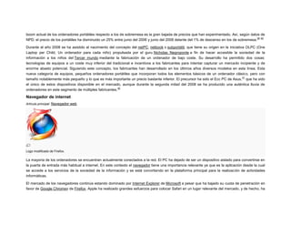 boom actual de los ordenadores portátiles respecto a los de sobremesa es la gran bajada de precios que han experimentado. Así, según datos de
39 40
NPD, el precio de los portátiles ha disminuido un 25% entre junio del 2006 y junio del 2008 delante del 1% de descenso en los de sobremesa.
Durante el año 2008 se ha asistido al nacimiento del concepto del netPC, netbook o subportátil, que tiene su origen en la iniciativa OLPC (One
Laptop per Child, Un ordenador para cada niño) propulsada por el guru Nicholas Negroponte a fin de hacer accesible la sociedad de la
información a los niños del Tercer mundo mediante la fabricación de un ordenador de bajo coste. Su desarrollo ha permitido dos cosas:
tecnologías de equipos a un coste muy inferior del tradicional e incentivos a los fabricantes para intentar capturar un mercado incipiente y de
enorme abasto potencial. Siguiendo este concepto, los fabricantes han desarrollado en los últimos años diversos modelos en esta línea. Esta
nueva categoría de equipos, pequeños ordenadores portátiles que incorporan todos los elementos básicos de un ordenador clásico, pero con
41
tamaño notablemente más pequeño y lo que es más importante un precio bastante inferior. El precursor ha sido el Ecc PC de Asus, que ha sido
el único de estos dispositivos disponible en el mercado, aunque durante la segunda mitad del 2008 se ha producido una auténtica lluvia de
42
ordenadores en este segmento de múltiples fabricantes.

Navegador de internet
Artículo principal: Navegador web

Logo modificado de Firefox.

La mayoría de los ordenadores se encuentran actualmente conectados a la red. El PC ha dejado de ser un dispositivo aislado para convertirse en
la puerta de entrada más habitual a internet. En este contexto el navegador tiene una importancia relevante ya que es la aplicación desde la cual
se accede a los servicios de la sociedad de la información y se está convirtiendo en la plataforma principal para la realización de actividades
informáticas.
El mercado de los navegadores continúa estando dominado por Internet Explorer de Microsoft a pesar que ha bajado su cuota de penetración en
favor de Google Chromey de Firefox. Apple ha realizado grandes esfuerzos para colocar Safari en un lugar relevante del mercado, y de hecho, ha

 