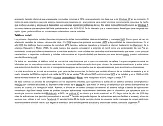 aceptación ha sido inferior al que se esperaba, con cuotas próximas al 15%, una penetración más baja que la de Windows XP en su momento. El
motivo de este retardo es que este sistema necesita una maquinaria de gran potencia para poder funcionar correctamente, cosa que ha hecho
que muchos usuarios y empresas al desinstalar sus versiones aparezcan problemas de uso. Por estos motivos Microsoft anunció el Windows 7,
un nuevo sistema que reemplazará el Vista posiblemente el año 2009-2010. Se ha intentado que el nuevo sistema fuese ligero para cargarse más
rápido y para poderse utilizar sin problemas en ordenadores menos potentes.

Teléfono móvil
Los primeros dispositivos móviles disponían simplemente de las funcionalidades básicas de telefonía y mensajes SMS. Poco a poco se han ido
añadiendo pantallas de colores, cámaras de fotos... En 2004 llegaron los primeros terminales UMTS y la posibilidad de videoconferéncias. En el
año 2005, los teléfonos fueron capaces de reproducir MP3, también, sistemas operativos y conexión a internet, destacando los Blackberry de la
empresa Research in Motion (RIM). De esta manera, los usuarios empezaron a entender el móvil como una prolongación de sus Pcs en
movimiento, cosa que ha hecho desembocar a una doble evolución: unos móviles más centrados en el entretenimiento que tienen como principal
característica la capacidad multimedia, y móviles más centrados en la productividad que destacan por tener teclado qwerty y están optimizados
para la utilización e-mail.
De todos los terminales, el teléfono móvil es uno de los más dinámicos por lo que a su evolución se refiere. La gran competencia entre los
fabricantes por un mercado en continuo crecimiento ha comportado el lanzamiento de un gran número de novedades anualmente, y sobre todo a
una reducción de los ciclos de vida con el consiguiente riesgo para las compañías que en algunas ocasiones, justo amortizan sus inversiones.
La crisis económica en la cual se encuentran gran parte de las economías, ha hecho que también el sector de los móviles se resienta y en el
46
cuarto trimestre del 2008 se registró una caída del 12% de las ventas. En el año 2007 se incorpora el GPS a los móviles, y en el 2008 un 40%
47 48
de los móviles vendidos en la zona EMEA (Europa, Oriente Medio y África) tiene incorporado el GPS, según Canalys.
Se está viviendo un proceso de convergencia en los dispositivos móviles, que supondrían la suma de un sistema operativo (smartphone) y
de PDAs con conexión sin cables. El dispositivo más famoso es el iPhone 4S, que marca un antes y un después ya que cambia la experiencia del
usuario en cuanto a la navegación móvil. Además, el iPhone es un nuevo concepto de terminal, el sistema incluye la tienda de aplicaciones
centralizada AppStore desde donde se pueden comprar aplicaciones especialmente diseñadas para el dispositivo que aprovecha toda su
tecnología, como su interfaz táctil Multi-touch, el GPS, los gráficos 3D en directo y el audio posicional en 3D. Según datos de julio del 2008 hay
49
miles de aplicaciones que permiten personalizar el terminal. También se puede disponer de aplicaciones web que faciliten el acceso y el uso de
servicios que utilizan la red, como Facebook. El servicio Mobile M de Apple permite a todos los usuarios recibir mensajes de correo electrónico
50
automáticamente al móvil a la vez que llegan al ordenador, pero también permite actualizar y sincronizar correos, contactos y agendas.

 