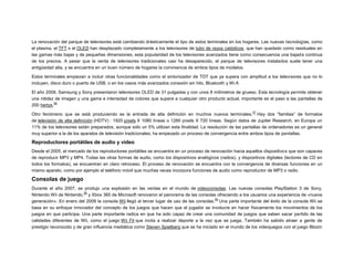 La renovación del parque de televisores está cambiando drásticamente el tipo de estos terminales en los hogares. Las nuevas tecnologías, como
el plasma, el TFT o el OLED han desplazado completamente a los televisores de tubo de rayos catódicos, que han quedado como residuales en
las gamas más bajas y de pequeñas dimensiones, esta popularidad de los televisores avanzados tiene como consecuencia una bajada continua
de los precios. A pesar que la venta de televisores tradicionales casi ha desaparecido, el parque de televisores instalados suele tener una
antigüedad alta, y se encuentra en un buen número de hogares la convivencia de ambos tipos de modelos.
Estos terminales empiezan a incluir otras funcionalidades como el sintonizador de TDT que ya supera con amplitud a los televisores que no lo
incluyen, disco duro o puerto de USB, o en los casos más avanzados conexión sin hilo, Bluetooth y Wi-fi.
El año 2008, Samsung y Sony presentaron televisores OLED de 31 pulgadas y con unos 8 milímetros de grueso. Esta tecnología permite obtener
una nitidez de imagen y una gama e intensidad de colores que supera a cualquier otro producto actual, importante es el paso a las pantallas de
56
200 hertzs.
57

Otro fenómeno que se está produciendo es la entrada de alta definición en muchos nuevos terminales. Hay dos “familias” de formatos
de televisión de alta definición (HDTV) : 1920 píxels X 1080 líneas o 1280 píxels X 720 líneas. Según datos de Jupiter Research, en Europa un
11% de los televisores están preparados, aunque sólo un 5% utilizan esta finalidad. La resolución de las pantallas de ordenadores es un general
muy superior a la de los aparatos de televisión tradicionales; ha empezado un proceso de convergencia entre ambos tipos de pantallas.

Reproductores portátiles de audio y vídeo
Desde el 2005, el mercado de los reproductores portátiles se encuentra en un proceso de renovación hacia aquellos dispositivos que son capaces
de reproducir MP3 y MP4. Todas las otras formas de audio, como los dispositivos analógicos (radios), y dispositivos digitales (lectores de CD en
todos los formatos), se encuentran en claro retroceso. El proceso de renovación se encuentra con la convergencia de diversas funciones en un
mismo aparato, como por ejemplo el teléfono móvil que muchas veces incorpora funciones de audio como reproductor de MP3 o radio.

Consolas de juego
Durante el año 2007, se produjo una explosión en las ventas en el mundo de videoconsolas. Las nuevas consolas PlayStation 3 de Sony,
58
Nintendo Wii de Nintendo, y Xbox 360 de Microsoft renovaron el panorama de las consolas ofreciendo a los usuarios una experiencia de «nueva
59
generación». En enero del 2009 la consola Wii llegó al tercer lugar de uso de las consolas. Una parte importante del éxito de la consola Wii se
basa en su enfoque innovador del concepto de los juegos que hacen que el jugador se involucre en hacer físicamente los movimientos de los
juegos en que participa. Una parte importante radica en que ha sido capaz de crear una comunidad de juegos que saben sacar partido de las
calidades diferentes de Wii, como el juego Wii Fit que incita a realizar deporte a la vez que se juega. También ha sabido atraer a gente de
prestigio reconocido y de gran influencia mediática como Steven Spielberg que se ha iniciado en el mundo de los videojuegos con el juego Bloom

 