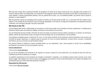 Blox para esta consola. Así la supremacía también se consolida en el campo de los juegos donde de los cinco vieojuegos más vendidos en el
60
mundo al mayo de 2008, dos corresponden a la consola Wii. Han aparecido nuevas consolas para público de más edad y caracterizadas por un
mejor acabado y mejores características técnicas, como la consola PSP de Sony, con una excelente pantalla, que permite incluso reproducir
31
películas y un gran acabado.
Más de doscientos millones de videojuegos para consolas se vendieron en Europa durante el 2008, con un crecimiento del 18% respecto al año
61
anterior. Las consolas han ido incluyendo un gran número de capacidades -en la línea de convergencia de dispositivos- principalmente opciones
multimédia, como reproducir películas o escuchar música MP3.

Servicios en las TIC
Las tecnologías están siendo condicionadas por la evolución y la forma de acceder a los contenidos, servicios y aplicaciones, a medida que se
extiende la banda ancha y los usuarios se adaptan, se producen unos cambios en los servicios.
Con las limitaciones técnicas iniciales (128 kbit/s de ancho de banda), los primeros servicios estaban centrados en la difusión de información
estática, además de herramientas nuevas y exclusivas de esta tecnología como el correo electrónico, o los buscadores.
Las empresas y entidades pasaron a utilizar las TIC como un nuevo canal de difusión de los productos y servicios aportando a sus usuarios una
ubicuidad de acceso. Aparecieron un segundo grupo de servicios TIC como el comercio electrónico, la banca online, el acceso a contenidos
informativos y de ocio y el acceso a la administración pública.
Son servicios donde se mantiene el modelo proveedor-cliente con una sofisticación, más o menos grande en función de las posibilidades
tecnológicas y de evolución de la forma de prestar el servicio.

Correo electrónico
Artículo principal: Correo electrónico

Es una de las actividades más frecuentes en los hogares con acceso a internet. El correo electrónico y los mensajes de texto del móvil han
modificado las formas de interactuar con amigos.
Un problema importante es el de la recepción de mensajes no solicitados ni deseados, y en cantidades masivas, hecho conocido como correo
basura o spam. Otro problema es el que se conoce como phishing, que consiste en enviar correos fraudulentos con el objetivo de engañar a los
destinatarios para que revelen información personal o financiera.

Búsqueda de información
Artículo principal: Motor de búsqueda

 