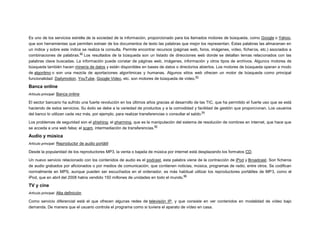 Es uno de los servicios estrella de la sociedad de la información, proporcionado para los llamados motores de búsqueda, como Google o Yahoo,
que son herramientas que permiten extraer de los documentos de texto las palabras que mejor los representan. Estas palabras las almacenan en
un índice y sobre este índice se realiza la consulta. Permite encontrar recursos (páginas web, foros, imágenes, vídeo, ficheros, etc.) asociados a
62
combinaciones de palabras. Los resultados de la búsqueda son un listado de direcciones web donde se detallan temas relacionados con las
palabras clave buscadas. La información puede constar de páginas web, imágenes, información y otros tipos de archivos. Algunos motores de
búsqueda también hacen minería de datos y están disponibles en bases de datos o directorios abiertos. Los motores de búsqueda operan a modo
de algoritmo o son una mezcla de aportaciones algorítmicas y humanas. Algunos sitios web ofrecen un motor de búsqueda como principal
63
funcionalidad: Dailymotion, YouTube, Google Video, etc. son motores de búsqueda de vídeo.

Banca online
Artículo principal: Banca online

El sector bancario ha sufrido una fuerte revolución en los últimos años gracias al desarrollo de las TIC, que ha permitido el fuerte uso que se está
haciendo de estos servicios. Su éxito se debe a la variedad de productos y a la comodidad y facilidad de gestión que proporcionan. Los usuarios
64
del banco lo utilizan cada vez más, por ejemplo, para realizar transferencias o consultar el saldo.
Los problemas de seguridad son el phishing; el pharming, que es la manipulación del sistema de resolución de nombres en internet, que hace que
65
se acceda a una web falsa; el scam, intermediación de transferencias.

Audio y música
Artículo principal: Reproductor de audio portátil

Desde la popularidad de los reproductores MP3, la venta o bajada de música por internet está desplazando los formatos CD.
Un nuevo servicio relacionado con los contenidos de audio es el podcast, esta palabra viene de la contracción de iPod y Broadcast. Son ficheros
de audio grabados por aficionados o por medios de comunicación, que contienen noticias, música, programas de radio, entre otros. Se codifican
normalmente en MPS, aunque pueden ser escuchados en el ordenador, es más habitual utilizar los reproductores portátiles de MP3, como el
66
iPod, que en abril del 2008 había vendido 150 millones de unidades en todo el mundo.

TV y cine
Artículo principal: Alta definición

Como servicio diferencial está el que ofrecen algunas redes de televisión IP, y que consiste en ver contenidos en modalidad de vídeo bajo
demanda. De manera que el usuario controla el programa como si tuviera el aparato de vídeo en casa.

 