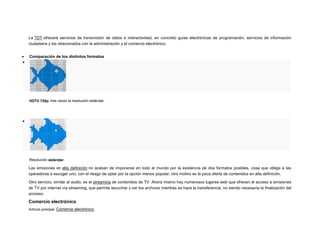 La TDT ofrecerá servicios de transmisión de datos e interactividad, en concreto guías electrónicas de programación, servicios de información
ciudadana y los relacionados con la administración y el comercio electrónico.



Comparación de los distintos formatos

HDTV 720p, tres veces la resolución estándar.



Resolución estándar.

Las emisiones en alta definición no acaban de imponerse en todo el mundo por la existencia de dos formatos posibles, cosa que obliga a las
operadoras a escoger uno, con el riesgo de optar por la opción menos popular, otro motivo es la poca oferta de contenidos en alta definición.
Otro servicio, similar al audio, es el streaming de contenidos de TV. Ahora mismo hay numerosos lugares web que ofrecen el acceso a emisiones
de TV por internet vía streaming, que permite escuchar y ver los archivos mientras se hace la transferencia, no siendo necesaria la finalización del
proceso.

Comercio electrónico
Artículo principal: Comercio electrónico

 