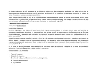 El comercio electrónico es una modalidad de la compra en distancia que está proliferando últimamente, por medio de una red de
telecomunicaciones, generalmente internet, fruto de la creciente familiarización de los ciudadanos con las nuevas tecnologías. Se incluyen las
ventas efectuadas en subastas hechas por vía electrónica.
Según datos de Eurostat 2008, un 30 % de los europeos utilizaron internet para realizar compras de carácter privado durante el 2007, siendo
Dinamarca (55%), y Holanda (55%), los que más lo usaron. Los que estaban en los últimos lugares eran Bulgaria y Rumanía (3%). Una de cada
67
ocho personas en la Europa de los 27, evita las compras electrónicas por cuestiones de seguridad.

E-administración- E-gobierno
Artículo principal: E-administración
Artículo principal: E-gobierno

La tercera actividad que más realizan los internautas es visitar webs de servicios públicos, se encuentra sólo por detrás de la búsqueda de
información y de los correos electrónicos. Es una realidad, que cada vez más usuarios de internet piden una administración capaz de sacar más
provecho y adaptada a la sociedad de la información. La implantación de este tipo de servicios es una prioridad para todos los gobiernos de los
68
países desarrollados.
Singapur y Canadá continúan liderando el mundo – con un 89 y 88 por ciento, respectivamente- en cuanto a la madurez de su servicio de
atención respecto a impuestos, centro de la comunidad o pensiones. Esto se debe que ambos países desarrollan estrategias para conseguir una
mejoría continua del servicio de atención al cliente en cada una de las cuatro áreas claves: «conocer el cliente, conectar, alinear el personal y no
69 70
actuar en solitario».
En los países de la Unión Europea el grado de evolución se mide por el grado de implantación y desarrollo de los veinte servicios básicos
definidos en el programa eEurope 2005, y que se detallan a continuación:
Servicios públicos a los ciudadanos:


Pagos de impuestos.



Búsqueda de ocupación.



Beneficios de la Seguridad Social (tres entre los cuatro siguientes).


Subsidio de desocupación.



Ayuda familiar.

 