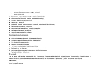 

Gastos médicos (reembolso o pagos directos).



Becas de estudios.



Documentos personales (pasaporte y permiso de conducir).



Matriculación de vehículos (nuevos, usados e importados).



Solicitud de licencias de construcción.



Denuncias a la policía.



Bibliotecas públicas (disponibilidad de catálogos, herramientas de búsqueda).



Certificados (nacimiento, matrimonio).



Matriculación en la enseñanza superior/universidad.



Declaración de cambio de domicilio.



Servicios relacionados con la Salud.

Servicios públicos a las empresas:


Contribuciones a la Seguridad Social para empleados.



Impuestos de sociedades:declaración, presentación.



IVA: declaración, presentación.



Registro de nuevas sociedades.



Tramitación de datos para estadísticas oficiales.



Declaraciones de aduanas.



Permisos medioambientales (presentación de informes incluido).



Compras públicas o licitaciones.

E-sanidad
Las TIC abren unas amplias posibilidades para la renovación y mejora de las relaciones paciente-médico, médico-médico y médico-gestor. El
objetivo es mejorar los procesos asistenciales, los mecanismos de comunicación y seguimiento y agilizar los trámites burocráticos.

Educación
Artículo principal: E-learning

 