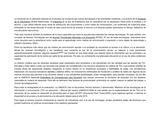 La formación es un elemento esencial en el proceso de incorporar las nuevas tecnologías a las actividades cotidianas, y el avance de la sociedad
de la información vendrá determinado. El e-learning es el tipo de enseñanza que se caracteriza por la separación física entre el profesor y el
alumno, y que utiliza Internet como canal de distribución del conocimiento y como medio de comunicación. Los contenidos de e-learning están
enfocados en las áreas técnicas. A través de esta nueva forma de enseñar el alumno y el docente pueden administrar su tiempo, hablamos de
una educación asincrónica.
Todo esto introduce también el problema de la poca capacidad que tiene la escuela para absorber las nuevas tecnologías. En este sentido, otro
concepto de Nuevas Tecnologías son las Nuevas Tecnologías Aplicadas a la Educación (NTAE). El uso de estas tecnologías, entendidas tanto
como recursos para la enseñanza como medio para el aprendizaje como medios de comunicación y expresión y como objeto de aprendizaje y
reflexión (Quintana, 2004).
Entre los beneficios más claros que los medios de comunicación aportan a la sociedad se encuentran el acceso a la cultura y a la educación,
donde los avances tecnológicos y los beneficios que comporta la era de la comunicación lanzan un balance y unas previsiones
[¿quién?]
extraordinariamente positivas. Algunos expertos
han incidido en que debe existir una relación entre la información que se suministra y la
capacidad de asimilación de la misma por parte de las personas, Por esto, es conveniente una adecuada educación en el uso de estos poderosos
medios.
Lo anterior conlleva que los docentes necesitan estar preparados para empoderar a los estudiantes con las ventajas que les aportan las TIC.
Escuelas y aulas deben contar con docentes que posean las competencias y los recursos necesarios en materia de TIC y que puedan enseñar de
manera eficaz las asignaturas exigidas, integrando al mismo tiempo en su enseñanza conceptos y habilidades de estas. Las simulaciones
interactivas, los recursos educativos digitales y abiertos (REA), los instrumentos sofisticados de recolección y análisis de datos son algunos de los
muchos recursos que permiten a los docentes ofrecer a sus estudiantes posibilidades, antes inimaginables, para asimilar conceptos. Es por ello
que la UNESCO desarrollo Estándares de Competencias para Docentes que buscan armonizar la formación de docentes con los objetivos
nacionales en materia de desarrollo. Para ello se definieron tres factores de productividad: profundizar en capital; mejorar la calidad del trabajo; e
innovar tecnológicamente.
Para evitar la ambigüedad en la evaluación, La UNESCO creo el documento Técnico Número 2 denominado “Medición de las tecnologías de la
información y comunicación (TIC) en educación – Manual del usuario (UNESCO:2009) el cual señala que la implementación de las TICs en la
educación de los países en desarrollo es primordial para el logro del EPT (Educación Para Todos:2005) cuyos objetivos apuntan a eliminar la
disparidad en el acceso y la permanencia a la educación básica para el año 2015.
Para lograr lo anterior propone inicialmente la creación de indicadores que, a la vez de homologar, arrojen resultados reales del fenómeno que
puedan traducirse en políticas encaminadas a los objetivos planteados.

 