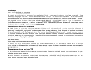 Video juegos
Artículo principal: Historia de los videojuegos

La industria del entretenimiento ha cambiado, el escenario tradicional donde la música y el cine estaba en primer lugar, ha cambiado y ahora
dominan los videojuegos. Sobre todo la consola, utilizada principalmente con juegos fuera de línea, Hay una tendencia a utilizar cada vez menos
el ordenador personal como plataforma de juegos, a pesar de la crisis económica, hay un aumento en el volumen de ventas de juegos y consolas.
Los juegos más vendidos en todo el mundo durante el 2009 son World of Warcraft y Second Life. El futuro de los juegos sigue la tendencia de
convergencia del resto de aplicaciones. Por ejemplo, en los Estados Unidos, cuando empieza el proceso de creación de una película se diseñan
conjuntamente film y videojuego y éste forma parte del merchandising.
Videojuegos como recursos para la enseñanza
El ámbito educativo no escapa a la incorporación del videojuego como recurso para la enseñanza. Jugar para favorecer la construcción de
significados. Los videojuegos crean mundos virtuales donde la fantasía se hace presente con fuertes similitudes con la realidad, incorporando
temas políticos, sociales y culturales. Es por ello, que los niños lo cargan de sentido ya que brindan un contexto a través de sus relatos y generan
un espacio de cooperación. “Al diseñar secuencias lúdicas como formas de enseñar contenidos escolares, el maestro ofrece una tarea que tiene
sentido real para el niño, que esta contextualizada y que presenta muchas oportunidades para interactuar con otros sujetos co-construyendo el
71
conocimientos con ellos” (Sarle y Rosas, 2005)

Servicios móviles
Artículo principal: Sistema de mensajería multimedia

La telefonía móvil es uno de los apartados que aporta más actividad a los servicios de las TIC. Además de las llamadas de voz, los mensajes
cortos (SMS) es uno de los sistemas de comunicación más baratos, eficaces y rápidos que existen. Los mensajes multimedia (MMS) van ganando
peso, poco a poco.

Nueva generación de servicios TIC
La mayor disponibilidad de banda ancha (10 Mbit/s) ha permitido una mayor sofisticación de la oferta descrita , se puede acceder a la TV digital,
vídeo bajo demanda, juegos online, etc.
El cambio principal que las posibilidades tecnológicas han propiciado ha sido la aparición de fórmulas de cooperación entre usuarios de la red,
donde se rompe el paradigma clásico de proveedor-cliente.

 
