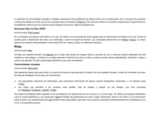 La aparición de comunidades virtuales o modelos cooperativos han proliferado los últimos años con la configuración de un conjunto de productos
y formas de trabajo en la red, que se han recogido bajo el concepto de Web 2.0. Son servicios donde un proveedor proporciona el soporte técnico,
la plataforma sobre la que los usuarios auto-configuran el servicio. Algunos ejemplos son:

Servicios Peer to Peer (P2P)
Artículo principal: Peer-to-peer

Es la actividad que genera más tráfico en la red. Se refiere a la comunicación entre iguales para el intercambio de ficheros en la red, donde el
usuario pone a disposición del resto, sus contenidos y asume el papel de servidor. Las principales aplicaciones son eMule y Kazaa. La mayor
parte de los ficheros intercambiados en las redes P2P son vídeos y audio, en diferentes formatos.

Blogs
Artículo principal: Blog

Un blog, (en español también una bitácora) es un lugar web donde se recogen textos o artículos de uno o diversos autores ordenados de más
moderno a más antiguo, y escrito en un estilo personal e informal. Es como un diario, aunque muchas veces especializado, dedicado a viajes o
cocina, por ejemplo. El autor puede dejar publicado lo que crea conveniente.

Comunidades virtuales
Artículo principal: Red social

Han aparecido desde hace poco años un conjunto de servicios que permiten la creación de comunidades virtuales, unidas por intereses comunes.
Se articulan alrededor de dos tipos de mecanismos:


Los etiquetados colectivos de información, para almacenar información de alguna manera (fotografías, bookmarks...). Un ejemplo sería
el flickr



Las redes que permiten a los usuarios crear perfiles, lista de amigos y amigos de sus amigos. Las más conocidas
son MySpace, Facebook, LinkedIn, Twitter.

Sus bases tecnológicas están basadas en la consolidación de aplicaciones de uso común en un único lugar. Se utilizan tecnologías estándares,
como el correo electrónico y sus protocolos; httppara facilitar las operaciones de subir y bajar información, tanto si son fotos o si es información
sobre el perfil. Las características del chat también están disponibles y permiten a los usuarios conectarse instantáneamente en modalidad de uno
a uno o en pequeños grupos.

 