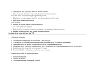 



Deslocalización de la producción ( centros de atención a clientes)
Mejor conocimiento del entorno, mejora de la eficacia de las tomas de decisiones.

A nivel de la estructura de la empresa y de la gestión del personal:





Organización menos jerarquizada, repartición sistemática y práctica de la información.
Mejor gestión de los recursos humanos.

A nivel comercial:


Extensión del mercado potencial (comercio electrónico).



Una bajada de los costes logísticos.



Desarrollo de las innovaciones en servicios y respuestas a las necesidades de los consumidores



Mejora de la imagen de marca de la empresa (empresa innovadora).

Límites de la inversión en las TIC


Problemas de rentabilidad:
1. Costo del material, del Software, del mantenimiento y de la renovación.
2. Es frecuente ver un equipamiento excesivo respecto a las necesidades, y una sub-utilización de los software.
3. Costo de la formación del personal, incluyendo la reducción de su resistencia a los cambios.
4. Costo general para la modificación de las estructuras, para la reorganización del trabajo, para la superabundancia de información.
5. Costo debido al ritmo constante de las innovaciones (18 meses)
6. Rentabilidad difícil de cuantificar o prever sobre los nuevos productos.



Otras inversiones pueden ser igualmente benéficas:
1. Investigación y desarrollo.
2. Formación del personal.
3. Formaciones comerciales, organizativas, logísticas.

 