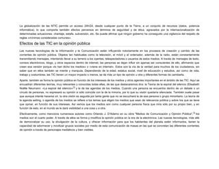 La globalización de las NTIC permite un acceso 24h/24, desde cualquier punto de la Tierra, a un conjunto de recursos (datos, potencia
informática), lo que comporta también efectos perversos en términos de seguridad y de ética, agravados por la internacionalización de
determinadas actuaciones: chantaje, estafa, subversión, etc. Se puede afirmar que ningún gobierno ha conseguido una vigilancia del respeto de
reglas «mínimas consideradas comunes».

Efectos de las TIC en la opinión pública
Las nuevas tecnologías de la Información y la Comunicación están influyendo notoriamente en los procesos de creación y cambio de las
corrientes de opinión pública. Objetos tan habituales como la televisión, el móvil y el ordenador, además de la radio, están constantemente
transmitiendo mensajes, intentando llevar a su terreno a los oyentes, telespectadores o usuarios de estos medios. A través de mensajes de texto,
correos electrónicos, blogs, y otros espacios dentro de internet, las personas se dejan influir sin apenas ser conscientes de ello, afirmando que
creen esa versión porque «lo han dicho los medios» o «viene en internet». Estos son la vía de la verdad para muchos de los ciudadanos, sin
saber que en ellos también se miente y manipula. Dependiendo de la edad, estatus social, nivel de educación y estudios, así como de vida,
trabajo y costumbres, las TIC tienen un mayor impacto o menos, se da más un tipo de opinión u otra y diferentes formas de cambiarla.
Aparte, también se forma la opinión pública en función de los intereses de los medios y otros agentes importantes en el ámbito de las TIC. Aquí se
encuadran diferentes teorías, muy relevantes y conocidas todas ellas, de las que destacaremos dos: la Teoría de la espiral del silencio (Elisabeth
73
Noëlle Neumann: «La espiral del silencio» y la de las agendas de los medios. Cuando una persona se encuentra dentro de un debate o un
círculo de personas, no expresará su opinión si sólo coincide con la de la minoría, por lo que su visión quedaría silenciada. También suele pasar
que aunque intente hacerse oír, la otra visión es seguida por tanta gente que no se escuchará la de esa persona o grupo minoritario. La teoría de
la agenda setting, o agenda de los medios se refiere a los temas que eligen los medios que sean de relevancia pública y sobre los que se tiene
que opinar, en función de sus intereses. Así vemos que los medios son como cualquier persona física que mira sólo por su propio bien, y en
función de esto, en el mundo se le dará visibilidad a una cosa u a otra.
74

Efectivamente, como menciona numerosos autores como Orlando J. D'Adamo en su obra "Medios de Comunicación y Opinión Pública", los
medios son el cuarto poder. A través de ellos se forma y modifica la opinión pública en la era de la electrónica. Las nuevas tecnologías, más allá
de democratizar su uso, la divulgación de la cultura, y ofrecer información para que los habitantes del planeta estén informados, tienen la
capacidad de adormecer y movilizar grupos sociales por medio de esta comunicación de masas en las que se concretan las diferentes corrientes
de opinión a través de personajes mediáticos y bien visibles.

 