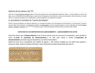 Apertura de los países a las TIC
Cada año, el Foro Económico Mundial publica el índice del estado de las redes (Networked Readiness Index), un índice definido en función del
lugar, el uso y el beneficio que puede extraer un país de las Tecnologías de la información y de las comunicaciones. Este índice tiene en cuenta
75
más de un centenar de países (122 en 2006-2007) y permite establecer una clasificación mundial.

Lo que abarca el concepto de "nuevas tecnologías"
Al decir "nuevas tecnologías" nos estamos refiriendo a un concepto que abarca a las "tecnologías de la información y la comunicación", aunque a
veces se dejan fuera proyectos e investigaciones ligados a la biotecnología, así como proyectos ligados a nuevos materiales (por ejemplo fibra de
76 77 78 79
carbono, nanotubos, polímeros, etc.).
En sentido amplio, "nuevas tecnologías" también abarcan las áreas recién citadas.

CAPACIDAD DE LOS DISPOSITIVOS DE ALMACENAMIENTO – ALMACENAMIENTO DE DATOS

Pues bien hemos visto el Sistema Binario al ser la forma nata de cómo se comunica la computadora, vimos también la
forma de medir la capacidad de almacenamiento y en este post vamos a revisar la Capacidad de
almacenamiento que tienen algunos dispositivos y la misma Computadora.
Desde los incios de la computación han existido de alguna u otra manera unidades por asi decirlo para guardar o
almacenar datos, desde las tarjetas perforadas, hasta sofisticada tecnologia desarrollada para este fin.

 