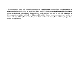 Los dispositivos que hemos visto con anterioridad dentro del Tema Hardware –correspondiente a los dispositivos de
almacenamiento tienen mucho que ver con el tema de este post por lo siguiente; todos los dispositivos que tienen la
función de almacenar información y datos tienen una cierta capacidad cada uno de ellos, esta capacidad se
determina según la cantidad de GigaBytes (GB), MegaBytes (MB)… Etc, con que cuenta el dispositivo en cuestión de
ahí depende la cantidad de Documentos, Imágenes, Canciones, Presentaciones, Diseños, Planos, Juegos Etc…
puedan ser almacenados.

 
