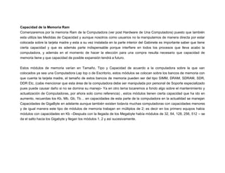 Capacidad de la Memoria Ram
Comenzaremos por la memoria Ram de la Computadora (ver post Hardware de Una Computadora) puesto que también
esta utiliza las Medidas de Capacidad y aunque nosotros como usuarios no la manipulamos de manera directa por estar
colocada sobre la tarjeta madre y esta a su vez instalada en la parte interior del Gabinete es importante saber que tiene
cierta capacidad y que es además parte indispensable porque interfiere en todos los procesos que lleva acabo la
computadora, y además en el momento de hacer la elección para una compra resulta necesario que capacidad de
memoria tiene y que capacidad de posible expansión tendrá a futuro.
Estos módulos de memoria varían en Tamaño, Tipo y Capacidad de acuerdo a la computadora sobre la que van
colocados ya sea una Computadora Lap top o de Escritorio, estos módulos se colocan sobre los bancos de memoria con
que cuenta la tarjeta madre, el tamaño de estos bancos de memoria pueden ser del tipo SIMM, DRAM, SDRAM, SDR,
DDR Etc, (cabe mencionar que esta área de la computadora debe ser manipulada por personal de Soporte especializado
pues puede causar daño si no se domina su manejo- Ya en otro tema tocaremos a fondo algo sobre el mantenimiento y
actualización de Computadoras, por ahora solo como referencia) , estos módulos tienen cierta capacidad que ha ido en
aumento, recuerdas los Kb, Mb, Gb, Tb… en capacidades de esta parte de la computadora en la actualidad se manejan
Capacidades de GigaByte en adelante aunque también existen todavía muchas computadoras con capacidades menores
y de igual manera este tipo de módulos de memoria trabajan en múltiplos de 2; es decir en los primero equipos había
módulos con capacidades en Kb –Después con la llegada de los Megabyte había módulos de 32, 64, 128, 256, 512 – se
da el salto hacia los Gigabyte y llegan los módulos 1, 2 y así sucesivamente.

 