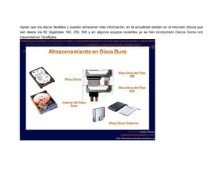 rápido que los discos flexibles y pueden almacenar más información; en la actualidad existen en el mercado discos que
van desde los 80 Gigabytes 160, 250, 500 y en algunos equipos recientes ya se han incorporado Discos Duros con
capacidad en TeraBytes.

 
