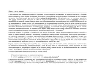Un concepto nuevo
A nadie sorprende estar informado minuto a minuto, comunicarse con personas del otro lado del planeta, ver el video de una canción o trabajar en
equipo sin estar en un mismo sitio. Las tecnologías de la información y comunicación se han convertido, a una gran velocidad, en parte importante
de nuestras vidas. Este concepto que también se llama sociedad de la información se debe principalmente a un invento que apareció en
1969: Internet. Internet se gestó como parte de la Red de la Agencia de Proyectos de Investigación Avanzada (ARPANET), creada por el
Departamento de Defensa de Estados Unidos y se diseñó para comunicar los diferentes organismos del país. Sus principios básicos eran: ser una
red descentralizada con múltiples caminos entre dos puntos y que los mensajes estuvieran divididos en partes que serían enviadas por caminos
diferentes. La presencia de diversas universidades e institutos en el desarrollo del proyecto hizo que se fueran encontrando más posibilidades de
intercambiar información. Posteriormente se crearon los correos electrónicos, los servicios de mensajería y las páginas web. Pero no es hasta
mediados de la década de los noventa -en una etapa en que ya había dejado de ser un proyecto militar- cuando se da la verdadera explosión de
9
Internet. Y a su alrededor todo lo que conocemos como Tecnologías de la información y comunicación.
El desarrollo de Internet ha significado que la información esté ahora en muchos sitios. Antes la información estaba concentrada, la transmitía la
familia, los maestros, los libros. La escuela y la universidad eran los ámbitos que concentraban el conocimiento. Hoy se han roto estas barreras y
con Internet hay más acceso a la información. El principal problema es la calidad de esta información. También se ha agilizado el contacto entre
personas con fines sociales y de negocios. No hace falta desplazarse para cerrar negocios en diferentes ciudades del mundo o para realizar
transacciones en cualquier lugar con un sencillo clic. Muchos políticos tienen su blog o vídeos en YouTube, dejando claro que las TIC en cuarenta
10
años -especialmente los últimos diez (2000-2010)- han modificado muchos aspectos de la vida.
En parte, estas nuevas tecnologías son inmateriales, ya que la materia principal es la información; permiten la interconexión y la interactividad;
son instantáneas; tienen elevados parámetros de imagen y sonido. Al mismo tiempo las nuevas tecnologías suponen la aparición de nuevos
códigos y lenguajes, la especialización progresiva de los contenidos sobre la base de la cuota de pantalla (diferenciándose de la cultura de
11
masas) y dando lugar a la realización de múltiples actividades en poco tiempo.
El concepto presenta dos características típicas de las nociones nuevas:


Es frecuentemente evocado en los debates contemporáneos.



Su definición semántica queda borrosa y se acerca a la de la sociedad de la información.

12

El advenimiento de Internet y principalmente de la World Wide Web como medio de comunicación de masas y el éxito de los blogs, las wikis o las
tecnologías peer-to-peer confieren a las TIC una dimensión social. Gérard Ayache, en La gran confusión, habla de «hiperinformación» para
13
subrayar el impacto antropológico de las nuevas tecnologías. Numerosos internautas consideran Internet como una tecnología de relación.

 