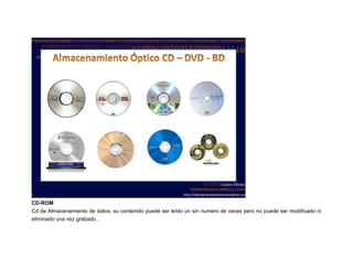 CD-ROM
Cd de Almacenamiento de datos, su contenido puede ser leído un sin numero de veces pero no puede ser modificado ni
eliminado una vez grabado .

 