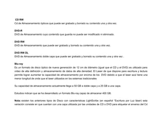 CD RW
Cd de Almacenamiento ópticos que puede ser grabado y borrado su contenido una y otra vez.
DVD-R
DVD de Almacenamiento cuyo contenido que guarda no puede ser modificado ni eliminado.
DVD RW
DVD de Almacenamiento que puede ser grabado y borrado su contenido una y otra vez.
DVD RW DL
DVD de Almacenamiento doble capa que puede ser grabado y borrado su contenido una y otra vez .
Blu-ray
Es un formato de disco óptico de nueva generación de 12 cm de diámetro (igual que el CD y el DVD) es utilizado para
vídeo de alta definición y almacenamiento de datos de alta densidad. El Laser de que dispone para escritura y lectura
permite lograr aumentar la capacidad de almacenamiento por encima de los DVD debido a que el laser azul tiene una
menor longitud de onda que el laser utilizados en los sistemas tradicionales
Su capacidad de almacenamiento actualmente llega a 50 GB a doble capa y a 25 GB a una capa.
Estudios indican que se ha desarrollado un formato Blu-ray capaz de almacenar 400 GB.
Nota: existen los anteriores tipos de Disco con características LightScribe (en español “Escritura por Luz láser) esta
variación consiste en que cuentan con una capa utilizada por las unidades de CD o DVD para etiquetar el anverso del Cd

 
