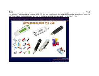 Serial
Bus).
Los actuales Pendrive usan el estándar USB 2.0, con una transferencia de hasta 480 Megabit/s, las podemos encontrar
con capacidades actualmente de 2, 4, 8, 16, 32 o mas Gb, aunque existían de 64, 128, 512 Mb y 1 Gb.

 