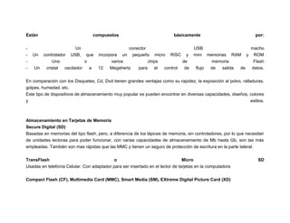 Están
-

Un

compuestos
Un
USB,

controlador
que
Uno
o
Un
cristal
oscilador
a

básicamente

conector
incorpora un pequeño micro RISC y
varios
chips
de
12
Megahertz
para
el
control
de

por:

USB
macho
mini memorias RAM y ROM
memoria
Flash
flujo
de
salida
de
datos.

En comparación con los Disquetes, Cd, Dvd tienen grandes ventajas como su rapidez, la exposición al polvo, ralladuras,
golpes, humedad, etc.
Este tipo de dispositivos de almacenamiento muy popular se pueden encontrar en diversas capacidades, diseños, colores
y
estilos.

Almacenamiento en Tarjetas de Memoria
Secure Digital (SD)
Basadas en memorias del tipo flash, pero, a diferencia de los lápices de memoria, sin controladores, por lo que necesitan
de unidades lectoras para poder funcionar, con varias capacidades de almacenamiento de Mb hasta Gb, son las más
empleadas. También son mas rápidas que las MMC y tienen un seguro de protección de escritura en la parte lateral.
TransFlash

o

Micro

Usadas en telefonía Celular. Con adaptador para ser insertado en el lector de tarjetas en la computadora
Compact Flash (CF), Multimedia Card (MMC), Smart Media (SM), EXtreme Digital Picture Card (XD)

SD

 