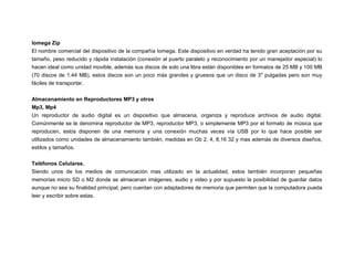 Iomega Zip
El nombre comercial del dispositivo de la compañía Iomega. Este dispositivo en verdad ha tenido gran aceptación por su
tamaño, peso reducido y rápida instalación (conexión al puerto paralelo y reconocimiento por un manejador especial) lo
hacen ideal como unidad movible, además sus discos de solo una libra están disponibles en formatos de 25 MB y 100 MB
(70 discos de 1.44 MB), estos discos son un poco más grandes y gruesos que un disco de 3″ pulgadas pero son muy
fáciles de transportar.
Almacenamiento en Reproductores MP3 y otros
Mp3, Mp4
Un reproductor de audio digital es un dispositivo que almacena, organiza y reproduce archivos de audio digital.
Comúnmente se le denomina reproductor de MP3, reproductor MP3, o simplemente MP3 por el formato de música que
reproducen, estos disponen de una memoria y una conexión muchas veces vía USB por lo que hace posible ser
utilizados como unidades de almacenamiento también, medidas en Gb 2, 4, 8,16 32 y mas además de diversos diseños,
estilos y tamaños.
Teléfonos Celulares.
Siendo unos de los medios de comunicación mas utilizado en la actualidad, estos también incorporan pequeñas
memorias micro SD o M2 donde se almacenan imágenes, audio y video y por supuesto la posibilidad de guardar datos
aunque no sea su finalidad principal, pero cuentan con adaptadores de memoria que permiten que la computadora pueda
leer y escribir sobre estas.

 
