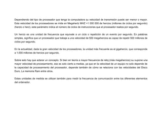 Dependiendo del tipo de procesador que tenga la computadora su velocidad de transmisión puede ser menor o mayor.
Esta velocidad de los procesadores se mide en Megahertz MHZ =1 000 000 de hercios (millones de ciclos por segundo)
(herzio o herz), este parámetro indica el número de ciclos de instrucciones que el procesador realiza por segundo.
Un hercio es una unidad de frecuencia que equivale a un ciclo o repetición de un evento por segundo. En palabras
simples, significa que un procesador que trabaje a una velocidad de 500 megahercios es capaz de repetir 500 millones de
ciclos por segundo.
En la actualidad, dada la gran velocidad de los procesadores, la unidad más frecuente es el gigahercio, que corresponde
a 1.000 millones de hercios por segundo.
Sobre esto hay que aclarar un concepto. Si bien en teoría a mayor frecuencia de reloj (más megahercios) su supone una
mayor velocidad de procesamiento, eso es solo cierto a medias, ya que en la velocidad de un equipo no solo depende de
la capacidad de procesamiento del procesador, depende también de cómo se relaciona con las velocidades del Disco
Duro, La memoria Ram entre otros.
Estas unidades de medida se utilizan también para medir la frecuencia de comunicación entre los diferentes elementos
del ordenador.

 