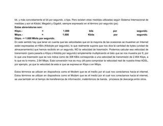 bit, y más concretamente el bit por segundo, o bps. Pero existen otras medidas utilizadas según Sistema Internacional de
medidas y son el Kilobit, Megabit y Gigabit, siempre expresado en el término por segundo (ps).
Estas abreviaturas son:
Kbps.=
1.000
bits
por
segundo.
Mbps.=
1.000
Kbits
por
segundo.
Gbps.- = 1.000 Mbits por segundo.
En este sentido hay que tener en cuenta que las velocidades que en la mayoría de las ocasiones se muestran en Internet
están expresadas en KB/s (Kilobyte por segundo), lo que realmente supone que nos dice la cantidad de bytes (unidad de
almacenamiento) que hemos recibido en un segundo, NO la velocidad de trasmisión. Podemos calcular esa velocidad de
transmisión (para pasarla a Kbps o Kilobits por segundo) simplemente multiplicando el dato que se nos muestra por 8, por
lo que una trasmisión que se nos indica como de 308 KB/s corresponde a una velocidad de transmisión de 2.464 Kbps, a
lo que es lo mismo, 2.64 Mbps. Esta conversión nos es muy útil para comprobar la velocidad real de nuestra línea ADSL,
por ejemplo, ya que la velocidad de esta si que se expresa en Kbps o en Mbps.
Estos términos se utilizan en dispositivos como el Modem que es el medio por el cual nos conectamos hacia el internet,
Estos términos se utilizan en dispositivos como el Modem que es el medio por el cual nos conectamos hacia el internet,
se usa también en el tiempo de transferencia de información, inalámbricos de banda, procesos de descarga entre otros.

 