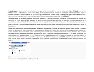 La banda ancha originariamente hacía referencia a una capacidad de acceso a Internet superior al acceso analógico (56 kbit/s en un acceso
telefónico básico o 128 kbit/s en un acceso básico RDSI). El concepto ha variado con el tiempo en paralelo a la evolución tecnológica. Según la
Comisión Federal de Comunicaciones de los EEUU (FCC) se considera banda ancha al acceso a una velocidad igual o superior a los 200 kbit/s,
16
como mínimo en un sentido. Para la Unión Internacional de Telecomunicaciones el umbral se sitúa en los 2 Mbit/s.
Según los países, se encuentran diferentes tecnologías: la llamada FTTH (fibra óptica hasta el hogar), el cable (introducido en principio por
distribución de TV), el satélite, la RDSI (soportada por la red telefónica tradicional) y otras en fase de desarrollo. El modelo de desarrollo de la
conectividad en cada país ha sido diferente y las decisiones de los reguladores de cada país han dado lugar a diferentes estructuras de mercado.
En el gráfico se ve la evolución del acceso a Internet desde 1999 hasta 2007 y se puede apreciar cómo se incrementó en ese periodo el uso de la
banda ancha.
Internet está evolucionando muy rápidamente y está aumentando enormemente la cantidad de contenidos pesados (vídeos, música...). Por este
motivo, los operadores se están encontrando en muchas ocasiones que las redes tradicionales no tienen suficiente capacidad para soportar con
niveles de calidad adecuada el tránsito que se comienza a generar y prevén que el problema aumente con el tiempo, debido al ritmo actual de
crecimiento. Algunos operadores de países de la Organización para la Cooperación y el Desarrollo Económico (OCDE) están actualizando sus
redes, llevando fibra hasta los hogares (FTTH- Fibre-to-the-home) y fibra a los edificios (FTTB- Fibre-to-the-building). En diciembre de 2007, el
número de accesos a banda ancha mediante fibra suponía ya un 9% del total en los países de la OCDE, un punto porcentual más que un año
antes. El ADSL seguía siendo la tecnología más empleada con un 60% de las líneas de banda ancha y el cable mantenía la segunda posición con
un 29%.

Acceso a internet: Evolución y distribución en la Europa del los 15.

 