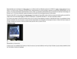 Este desarrollo de la tecnología de la fibra óptica no es uniforme entre los diferentes países de la OCDE. En Japón y Corea del Sur se da un
44,5% y un 39,2% de las conexiones de banda ancha, respectivamente con esta tecnología, después de crecimientos espectaculares de 14,5
puntos y 15 puntos porcentuales respectivamente en año y medio, que absorben prácticamente todo el crecimiento de este tipo de tecnología; en
Europa, con un 1% de las conexiones, acaba de empezar la renovación de la tecnología actual por la fibra óptica.
Durante el año 2007, en los países de la Unión Europea el porcentaje de líneas ADSL sobre el total de accesos de banda ancha era del 80,3%.
17
Juega a favor de las tecnologías xDSL los costes de implantación y el desarrollo del ADSL 2+, de mayor capacidad y abasto.
Los motivos para preferir conexiones de banda ancha son el no tener la línea telefónica ocupada, la velocidad del acceso y la posibilidad de estar
siempre conectado. Así como el acceso a nuevos servicios relacionados con la fotografía, la descarga de música o vídeos. De m enor manera, en
el hogar, el equipo de conexión a Internet (módem/router) permite crear un entorno de red.

Telefonía móvil

Mensaje MMS en un terminal móvil.

A pesar de ser una modalidad más reciente, en todo el mundo se usa más la telefonía móvil que la fija. Se debe a que las redes de telefonía móvil
son más fáciles y baratas de desplegar.

 