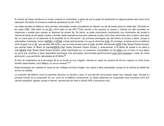 El número de líneas móviles en el mundo continúa en crecimiento, a pesar de que el grado de penetración en algunos países está cerca de la
18
saturación. De hecho, en Europa la media de penetración es del 119%.
Las redes actuales de telefonía móvil permiten velocidades medias competitivas en relación con las de banda ancha en redes fijas: 183 kbit/s en
19
las redes GSM, 1064 kbit/s en las 3G y 2015 kpit/s en las WiFi. Esto permite a los usuarios un acceso a Internet con alta movilidad, en
vacaciones o posible para quienes no disponen de acceso fijo. De hecho, se están produciendo crecimientos muy importantes del acceso a
Internet de banda ancha desde móviles y también desde dispositivos fijos pero utilizando acceso móvil. Este crecimiento será un factor clave para
dar un nuevo paso en el desarrollo de la sociedad de la información. Las primeras tecnologías que permitieron el acceso a datos, aunque a
velocidades moderadas, fueron elGPRS y el EDGE, ambas pertenecientes a lo que se denomina 2.5G. Sin embargo, la banda ancha en telefonía
móvil empezó con el 3G, que permitía 384 kbit/s y que ha evolucionado hacia el 3.5G, también denominado HSPA (High Speed Packet Access),
que permite hasta 14 Mbit/s de bajadaHSDPA (High Speed Downlink Packet Access) y, teóricamente, 5,76 Mbit/s de subida si se utiliza a
más HSUPA (High Speed Uplink Packet Access). Estas velocidades son, en ocasiones, comparables con las xDSL y en un futuro no muy lejano
se prevé que empiecen a estar disponibles tecnologías más avanzadas, denominadas genéricamente Long Term Evolution o redes de cuarta
20
generación y que permitirán velocidades de 50 Mbit/s.
El ritmo de implantación de la tecnología 3G en el mundo es muy irregular: mientras en Japón los usuarios de 3G son mayoría, en otras zonas
21 22
también desarrolladas, como Bélgica, su uso es residual.
Estas tecnologías son capaces en teoría de dar múltiples servicios (imagen, voz, datos) a altas velocidades, aunque en la práctica la calidad del
servicio es variable.
La evolución del teléfono móvil ha permitido disminuir su tamaño y peso, lo que permite comunicarse desde casi cualquier lugar. Aunque su
principal función es la transmisión de voz, como en el teléfono convencional, su rápido desarrollo ha incorporado otras funciones como son
cámara fotográfica, agenda, acceso a Internet, reproducción de vídeo e incluso GPS y reproductor mp3.

 