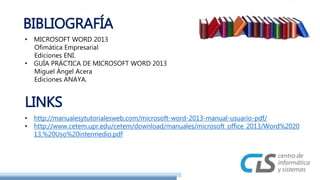 BIBLIOGRAFÍA 
• MICROSOFT WORD 2013 
Ofimática Empresarial 
Ediciones ENI. 
• GUÍA PRÁCTICA DE MICROSOFT WORD 2013 
Miguel Ángel Acera 
Ediciones ANAYA. 
LINKS 
• http://manualesytutorialesweb.com/microsoft-word-2013-manual-usuario-pdf/ 
• http://www.cetem.upr.edu/cetem/download/manuales/microsoft_office_2013/Word%2020 
13,%20Uso%20intermedio.pdf 

