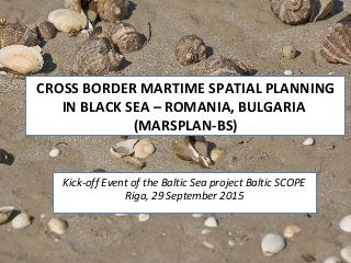 CROSS BORDER MARTIME SPATIAL PLANNING
IN BLACK SEA – ROMANIA, BULGARIA
(MARSPLAN-BS)
Kick-off Event of the Baltic Sea project Baltic SCOPE
Riga, 29 September 2015
 