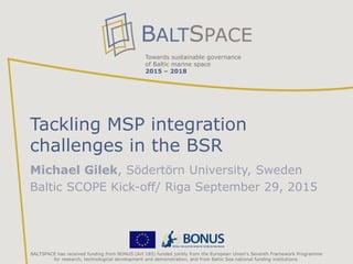 Towards sustainable governance
of Baltic marine space
2015 – 2018
BALTSPACE has received funding from BONUS (Art 185) funded jointly from the European Union‘s Seventh Framework Programme
for research, technological development and demonstration, and from Baltic Sea national funding institutions.
Tackling MSP integration
challenges in the BSR
Michael Gilek, Södertörn University, Sweden
Baltic SCOPE Kick-off/ Riga September 29, 2015
 