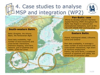 11/16
4. Case studies to analyse
MSP and integration (WP2)
South-western Baltic
Baltic Straights, the Arkona
Basin, the Pomeranian Bight
Good data availability, high
number of socio-economic and
cross-border interactions
Intensive shipping, wind farm
network, grid of pipelines and
cables, protected zones
Eastern Baltic
Poland, Kaliningrad oblast, Lithuania,
Latvia and Gotland
Poor data availability, in average a
lower number of socio-economic and
cross-border interactions, high share
of maritime employment
Fishery, few wind farms, a scattered
network of pipelines and cables, few
gravel and oil extraction sites
Pan-Baltic case
Efforts to develop coherent Maritime
Spatial Planning (MSP) throughout the
Baltic Sea Region in national and
transnational institutions, such as the
HELCOM-VASAB MSP working group
 