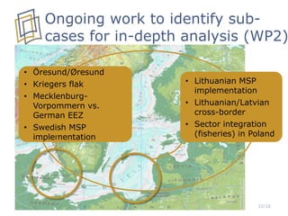12/16
Ongoing work to identify sub-
cases for in-depth analysis (WP2)
• Öresund/Øresund
• Kriegers flak
• Mecklenburg-
Vorpommern vs.
German EEZ
• Swedish MSP
implementation
• Lithuanian MSP
implementation
• Lithuanian/Latvian
cross-border
• Sector integration
(fisheries) in Poland
 