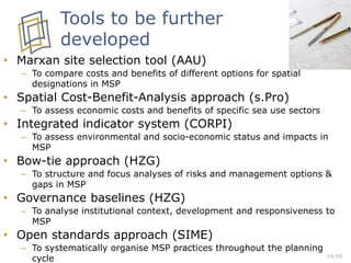 • Marxan site selection tool (AAU)
– To compare costs and benefits of different options for spatial
designations in MSP
• Spatial Cost-Benefit-Analysis approach (s.Pro)
– To assess economic costs and benefits of specific sea use sectors
• Integrated indicator system (CORPI)
– To assess environmental and socio-economic status and impacts in
MSP
• Bow-tie approach (HZG)
– To structure and focus analyses of risks and management options &
gaps in MSP
• Governance baselines (HZG)
– To analyse institutional context, development and responsiveness to
MSP
• Open standards approach (SIME)
– To systematically organise MSP practices throughout the planning
cycle 14/16
Tools to be further
developed
 