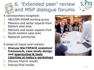 4 communities targeted:
1. HELCOM-VASAB working group
2. Planners and sector experts from
Eastern case area
3. Planners and sector experts from
South-western case area
4. Research community
3 steps of input and review:
1. Discuss BALTSPACE analytical
framework, case study design
and approaches & tools
(starting at today’s workshop)
2. Discuss interim results
3. Discuss final results
6. ‘Extended peer’ review
and MSP dialogue forums
15/16
 