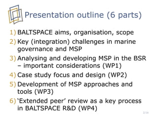 Presentation outline (6 parts)
1) BALTSPACE aims, organisation, scope
2) Key (integration) challenges in marine
governance and MSP
3) Analysing and developing MSP in the BSR
– important considerations (WP1)
4) Case study focus and design (WP2)
5) Development of MSP approaches and
tools (WP3)
6) ‘Extended peer’ review as a key process
in BALTSPACE R&D (WP4)
2/16
 