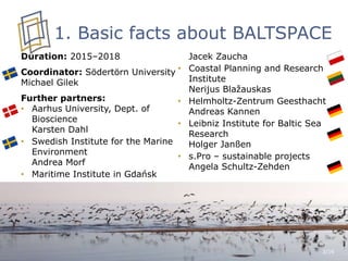 1. Basic facts about BALTSPACE
Duration: 2015–2018
Coordinator: Södertörn University
Michael Gilek
Further partners:
• Aarhus University, Dept. of
Bioscience
Karsten Dahl
• Swedish Institute for the Marine
Environment
Andrea Morf
• Maritime Institute in Gdańsk
Jacek Zaucha
• Coastal Planning and Research
Institute
Nerijus Blažauskas
• Helmholtz-Zentrum Geesthacht
Andreas Kannen
• Leibniz Institute for Baltic Sea
Research
Holger Janßen
• s.Pro – sustainable projects
Angela Schultz-Zehden
3/16
 