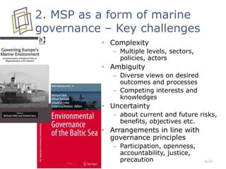 6/16
2. MSP as a form of marine
governance – Key challenges
• Complexity
– Multiple levels, sectors,
policies, actors
• Ambiguity
– Diverse views on desired
outcomes and processes
– Competing interests and
knowledges
• Uncertainty
– about current and future risks,
benefits, objectives etc.
• Arrangements in line with
governance principles
– Participation, openness,
accountability, justice,
precaution
 