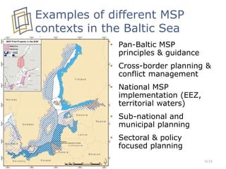Examples of different MSP
contexts in the Baltic Sea
• Pan-Baltic MSP
principles & guidance
• Cross-border planning &
conflict management
• National MSP
implementation (EEZ,
territorial waters)
• Sub-national and
municipal planning
• Sectoral & policy
focused planning
9/16
 