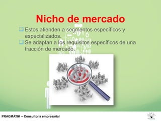 Nicho de mercado
Estos atienden a segmentos específicos y
especializados.
Se adaptan a los requisitos específicos de una
fracción de mercado.
PRAGMATIK – Consultoría empresarial
 