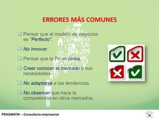 ERRORES MÁS COMUNES
 Pensar que el modelo de negocios
es “Perfecto”.
 No innovar.
 Pensar que la Pv es única.
 Creer conocer el mercado o sus
necesidades.
 No adaptarse a las tendencias.
 No observar que hace la
competencia en otros mercados.
PRAGMATIK – Consultoría empresarial
 